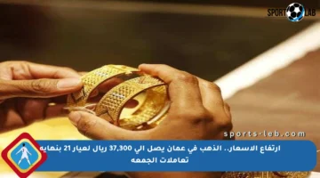ارتفاع الأسعار.. الذهب في عمان يصل إلى 37,300 ريال لعيار 21 بنهاية تعاملات الجمعة